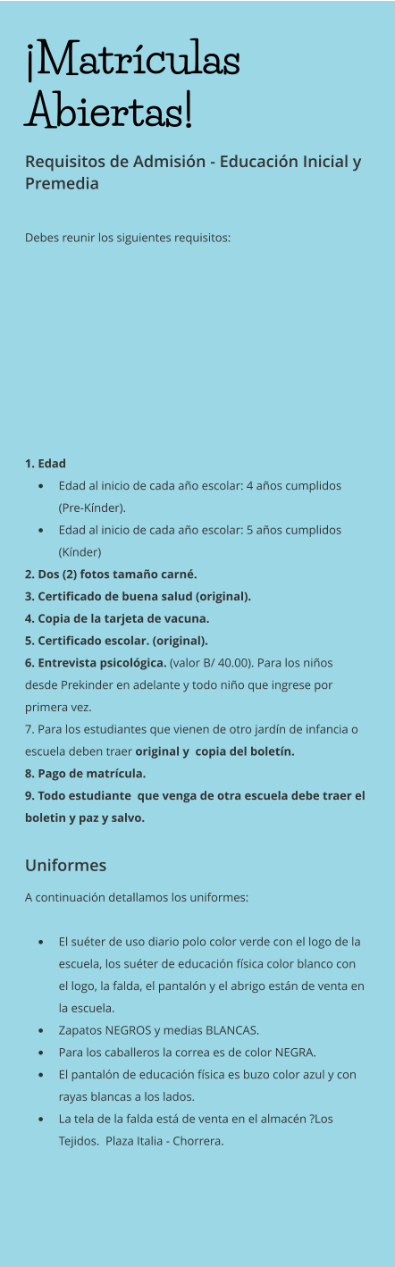 ¡Matrículas Abiertas! Requisitos de Admisión - Educación Inicial y Premedia  Debes reunir los siguientes requisitos:    1. Edad •	Edad al inicio de cada año escolar: 4 años cumplidos (Pre-Kínder). •	Edad al inicio de cada año escolar: 5 años cumplidos (Kínder) 2. Dos (2) fotos tamaño carné. 3. Certificado de buena salud (original). 4. Copia de la tarjeta de vacuna. 5. Certificado escolar. (original). 6. Entrevista psicológica. (valor B/ 40.00). Para los niños desde Prekinder en adelante y todo niño que ingrese por primera vez. 7. Para los estudiantes que vienen de otro jardín de infancia o escuela deben traer original y  copia del boletín. 8. Pago de matrícula. 9. Todo estudiante  que venga de otra escuela debe traer el boletin y paz y salvo.  Uniformes A continuación detallamos los uniformes:  •	El suéter de uso diario polo color verde con el logo de la escuela, los suéter de educación física color blanco con el logo, la falda, el pantalón y el abrigo están de venta en la escuela.  •	Zapatos NEGROS y medias BLANCAS. •	Para los caballeros la correa es de color NEGRA. •	El pantalón de educación física es buzo color azul y con rayas blancas a los lados. •	La tela de la falda está de venta en el almacén ?Los Tejidos.  Plaza Italia - Chorrera.